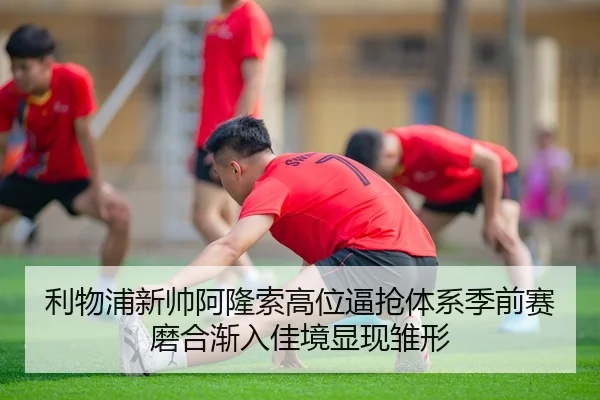 利物浦新帅阿隆索高位逼抢体系季前赛磨合渐入佳境显现雏形