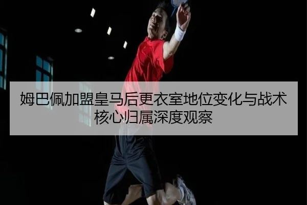 姆巴佩加盟皇马后更衣室地位变化与战术核心归属深度观察