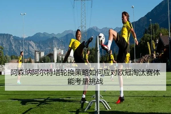 阿森纳阿尔特塔轮换策略如何应对欧冠淘汰赛体能考量挑战
