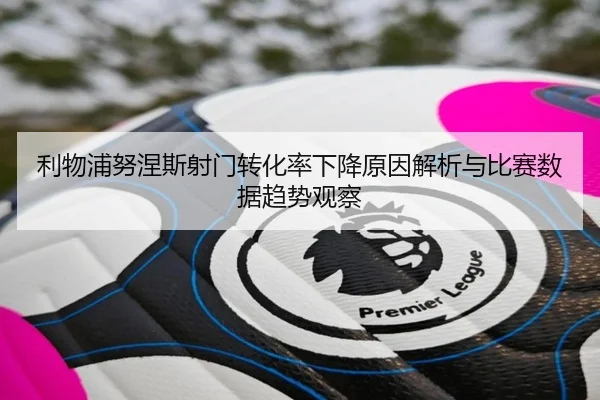 利物浦努涅斯射门转化率下降原因解析与比赛数据趋势观察